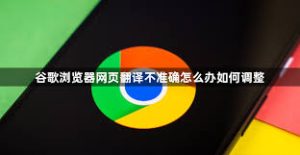 谷歌浏览器网页翻译不准确解决方法与优化技巧 